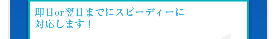 即日or翌日までにスピーディーに対応します!