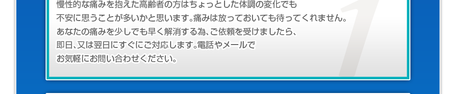 慢性的な痛みを抱えた高齢者の方はちょっとした体調の変化でも不安に思うことが多いかと思います。痛みは放っておいても待ってくれません。あなたの痛みを少しでも早く解消する為、ご依頼を受けましたら、即日、又は翌日にすぐにご対応します。電話やメールでお気軽にお問い合わせください。