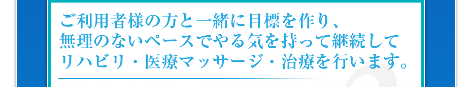 ご利用様の方と一緒に目標を作り、無理のないペースでやる気を持って継続してリハビリ・医療マッサージ・治療を行います。