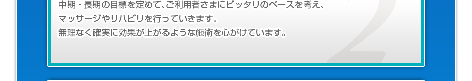 中期・長期の目標を定めて、ご利用者さまにピッタリのペースを考え、マッサージやリハビリを行っていきます。無理なく確実に効果が上がるような施術を心がけています。