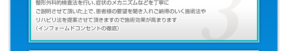 整形外科的検査法を行い、症状のメカニズムなどを丁寧にご説明させて頂いた上で、患者様の要望を聞き入れご納得のいく施術法やリハビリ法を提案させて頂きますので施術効果が高まります(インフォームドコンセントの徹底)