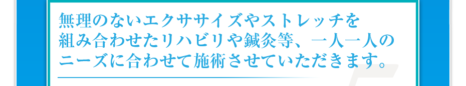 無理のないエクササイズやストレッチを組み合わせたリハビリや鍼灸等、一人一人のニーズに合わせて施術させていただきます。
