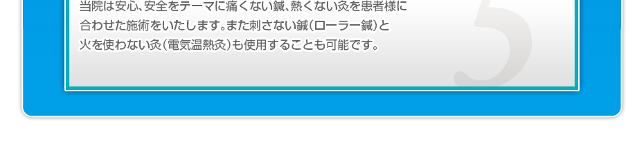 当院は安心、安全をテーマに痛くない鍼、熱くない灸を患者様に合わせた施術をいたします。また刺さない鍼(ローラー鍼)と火を使わない灸(電気温熱灸)も使用することも可能です。