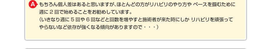 もちろん個人差はあると思いますが、ほとんどの方がリハビリのやり方や ペースを掴むために週に2回で始めることをお勧めしています。 (いきなり週に5回や6回などと回数を増やすと施術者が来た時にしか リハビリを頑張ってやらないなど依存が強くなる傾向がありますので・・・)