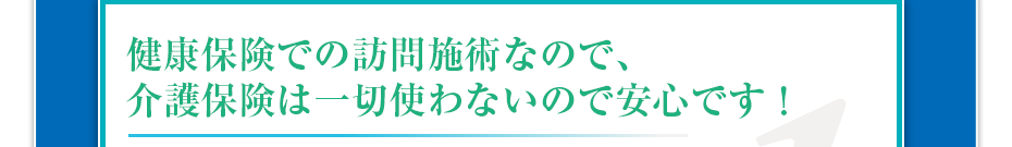 健康保険での訪問マッサージなので、介護保険は一切使わないので安心です!