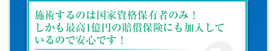 施術するのは国家資格保有者のみ!しかも最高1億円の賠償保険にも加入しているので安心です!