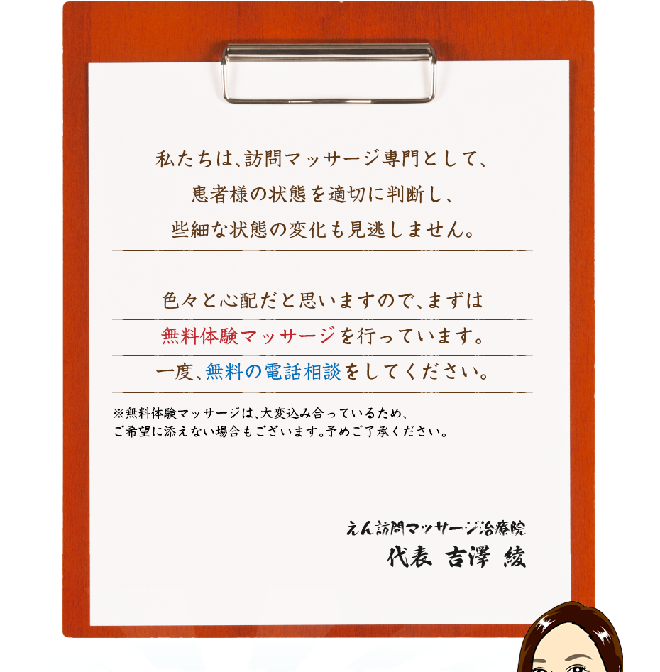 私たちは、訪問マッサージ専門として、患者様の状態を適切に判断し、些細な状態の変化も見逃しません。色々と心配だと思いますので、まずは無料体験マッサージを行っています。一度、無料の電話相談をしてください。